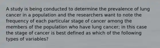 A study is being conducted to determine the prevalence of lung cancer in a population and the researchers want to note the frequency of each particular stage of cancer among the members of the population who have lung cancer; in this case the stage of cancer is best defined as which of the following types of variables?