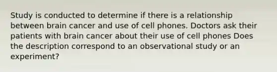 Study is conducted to determine if there is a relationship between brain cancer and use of cell phones. Doctors ask their patients with brain cancer about their use of cell phones Does the description correspond to an observational study or an​ experiment?