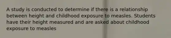 A study is conducted to determine if there is a relationship between height and childhood exposure to measles. Students have their height measured and are asked about childhood exposure to measles