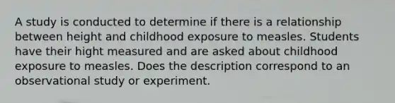 A study is conducted to determine if there is a relationship between height and childhood exposure to measles. Students have their hight measured and are asked about childhood exposure to measles. Does the description correspond to an observational study or experiment.