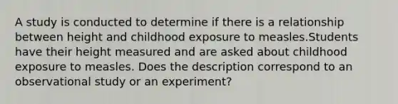 A study is conducted to determine if there is a relationship between height and childhood exposure to measles.Students have their height measured and are asked about childhood exposure to measles. Does the description correspond to an observational study or an​ experiment?