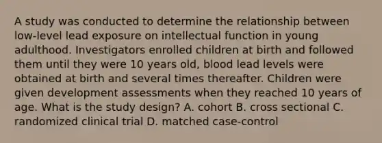 A study was conducted to determine the relationship between low-level lead exposure on intellectual function in young adulthood. Investigators enrolled children at birth and followed them until they were 10 years old, blood lead levels were obtained at birth and several times thereafter. Children were given development assessments when they reached 10 years of age. What is the study design? A. cohort B. cross sectional C. randomized clinical trial D. matched case-control