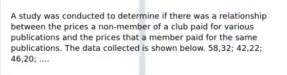 A study was conducted to determine if there was a relationship between the prices a non-member of a club paid for various publications and the prices that a member paid for the same publications. The data collected is shown below. 58,32; 42,22; 46,20; ....