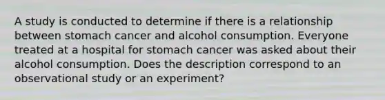 A study is conducted to determine if there is a relationship between stomach cancer and alcohol consumption. Everyone treated at a hospital for stomach cancer was asked about their alcohol consumption. Does the description correspond to an observational study or an​ experiment?