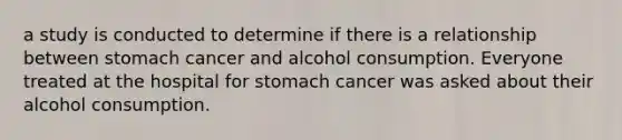 a study is conducted to determine if there is a relationship between stomach cancer and alcohol consumption. Everyone treated at the hospital for stomach cancer was asked about their alcohol consumption.