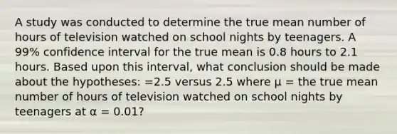 A study was conducted to determine the true mean number of hours of television watched on school nights by teenagers. A 99% confidence interval for the true mean is 0.8 hours to 2.1 hours. Based upon this interval, what conclusion should be made about the hypotheses: =2.5 versus 2.5 where μ = the true mean number of hours of television watched on school nights by teenagers at α = 0.01?