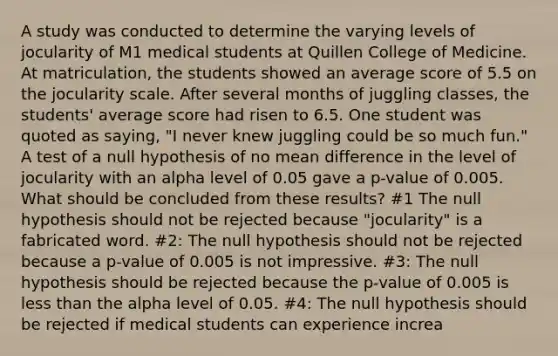 A study was conducted to determine the varying levels of jocularity of M1 medical students at Quillen College of Medicine. At matriculation, the students showed an average score of 5.5 on the jocularity scale. After several months of juggling classes, the students' average score had risen to 6.5. One student was quoted as saying, "I never knew juggling could be so much fun." A test of a null hypothesis of no mean difference in the level of jocularity with an alpha level of 0.05 gave a p-value of 0.005. What should be concluded from these results? #1 The null hypothesis should not be rejected because "jocularity" is a fabricated word. #2: The null hypothesis should not be rejected because a p-value of 0.005 is not impressive. #3: The null hypothesis should be rejected because the p-value of 0.005 is less than the alpha level of 0.05. #4: The null hypothesis should be rejected if medical students can experience increa