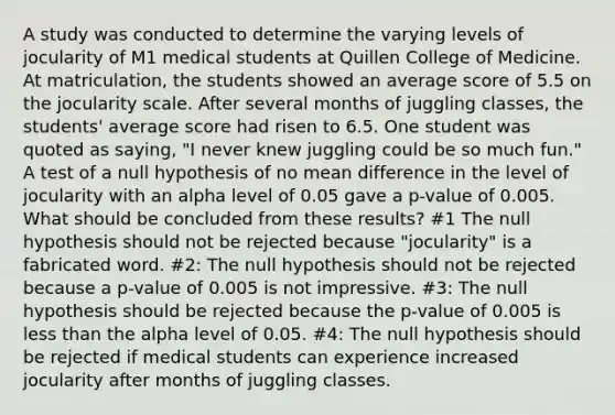 A study was conducted to determine the varying levels of jocularity of M1 medical students at Quillen College of Medicine. At matriculation, the students showed an average score of 5.5 on the jocularity scale. After several months of juggling classes, the students' average score had risen to 6.5. One student was quoted as saying, "I never knew juggling could be so much fun." A test of a null hypothesis of no mean difference in the level of jocularity with an alpha level of 0.05 gave a p-value of 0.005. What should be concluded from these results? #1 The null hypothesis should not be rejected because "jocularity" is a fabricated word. #2: The null hypothesis should not be rejected because a p-value of 0.005 is not impressive. #3: The null hypothesis should be rejected because the p-value of 0.005 is less than the alpha level of 0.05. #4: The null hypothesis should be rejected if medical students can experience increased jocularity after months of juggling classes.