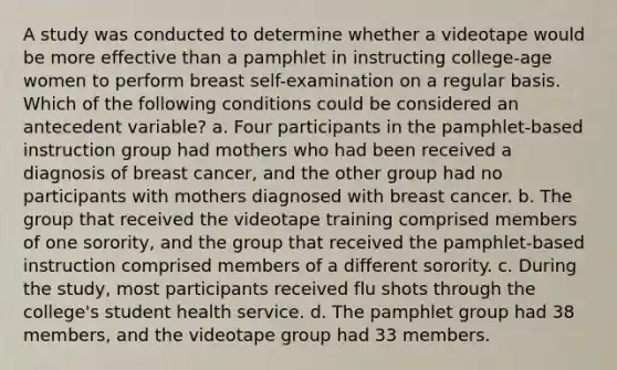 A study was conducted to determine whether a videotape would be more effective than a pamphlet in instructing college-age women to perform breast self-examination on a regular basis. Which of the following conditions could be considered an antecedent variable? a. Four participants in the pamphlet-based instruction group had mothers who had been received a diagnosis of breast cancer, and the other group had no participants with mothers diagnosed with breast cancer. b. The group that received the videotape training comprised members of one sorority, and the group that received the pamphlet-based instruction comprised members of a different sorority. c. During the study, most participants received flu shots through the college's student health service. d. The pamphlet group had 38 members, and the videotape group had 33 members.