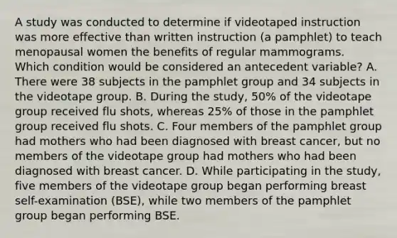 A study was conducted to determine if videotaped instruction was more effective than written instruction (a pamphlet) to teach menopausal women the benefits of regular mammograms. Which condition would be considered an antecedent variable? A. There were 38 subjects in the pamphlet group and 34 subjects in the videotape group. B. During the study, 50% of the videotape group received flu shots, whereas 25% of those in the pamphlet group received flu shots. C. Four members of the pamphlet group had mothers who had been diagnosed with breast cancer, but no members of the videotape group had mothers who had been diagnosed with breast cancer. D. While participating in the study, five members of the videotape group began performing breast self-examination (BSE), while two members of the pamphlet group began performing BSE.