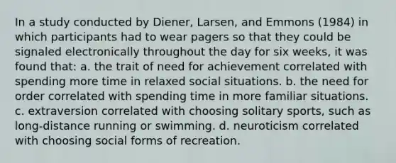 In a study conducted by Diener, Larsen, and Emmons (1984) in which participants had to wear pagers so that they could be signaled electronically throughout the day for six weeks, it was found that: a. the trait of need for achievement correlated with spending more time in relaxed social situations. b. the need for order correlated with spending time in more familiar situations. c. extraversion correlated with choosing solitary sports, such as long-distance running or swimming. d. neuroticism correlated with choosing social forms of recreation.