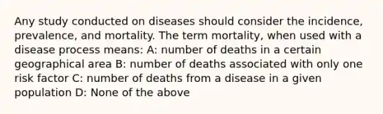 Any study conducted on diseases should consider the incidence, prevalence, and mortality. The term mortality, when used with a disease process means: A: number of deaths in a certain geographical area B: number of deaths associated with only one risk factor C: number of deaths from a disease in a given population D: None of the above