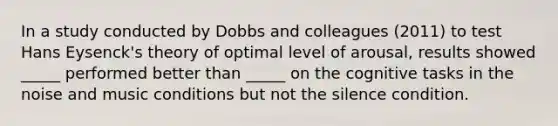 In a study conducted by Dobbs and colleagues (2011) to test Hans Eysenck's theory of optimal level of arousal, results showed _____ performed better than _____ on the cognitive tasks in the noise and music conditions but not the silence condition.