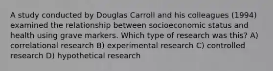 A study conducted by Douglas Carroll and his colleagues (1994) examined the relationship between socioeconomic status and health using grave markers. Which type of research was this? A) correlational research B) experimental research C) controlled research D) hypothetical research