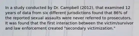 In a study conducted by Dr. Campbell (2012), that examined 12 years of data from six different jurisdictions found that 86% of the reported sexual assaults were never referred to prosecutors. It was found that the first interaction between the victim/survivor and law enforcement created "secondary victimization."