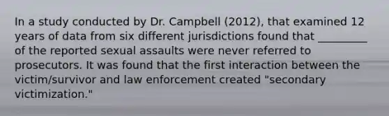 In a study conducted by Dr. Campbell (2012), that examined 12 years of data from six different jurisdictions found that _________ of the reported sexual assaults were never referred to prosecutors. It was found that the first interaction between the victim/survivor and law enforcement created "secondary victimization."