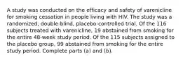 A study was conducted on the efficacy and safety of varenicline for smoking cessation in people living with HIV. The study was a randomized, double-blind,​ placebo-controlled trial. Of the 116 subjects treated with​ varenicline, 19 abstained from smoking for the entire​ 48-week study period. Of the 115 subjects assigned to the placebo​ group, 99 abstained from smoking for the entire study period. Complete parts​ (a) and​ (b).