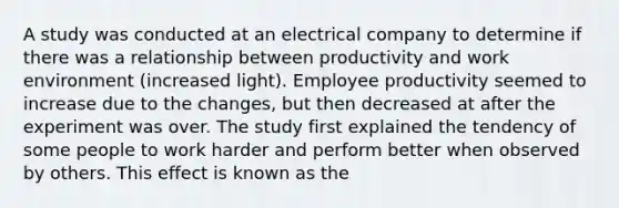 A study was conducted at an electrical company to determine if there was a relationship between productivity and work environment (increased light). Employee productivity seemed to increase due to the changes, but then decreased at after the experiment was over. The study first explained the tendency of some people to work harder and perform better when observed by others. This effect is known as the