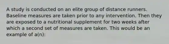 A study is conducted on an elite group of distance runners. Baseline measures are taken prior to any intervention. Then they are exposed to a nutritional supplement for two weeks after which a second set of measures are taken. This would be an example of a(n):