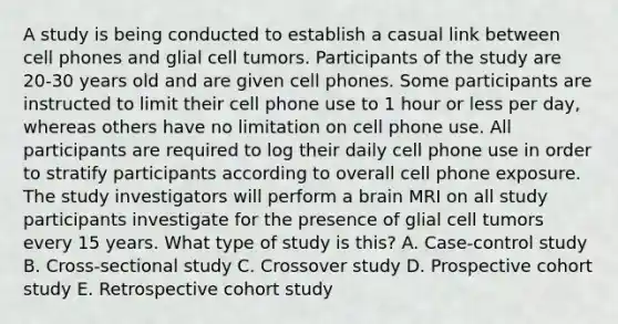 A study is being conducted to establish a casual link between cell phones and glial cell tumors. Participants of the study are 20-30 years old and are given cell phones. Some participants are instructed to limit their cell phone use to 1 hour or less per day, whereas others have no limitation on cell phone use. All participants are required to log their daily cell phone use in order to stratify participants according to overall cell phone exposure. The study investigators will perform a brain MRI on all study participants investigate for the presence of glial cell tumors every 15 years. What type of study is this? A. Case-control study B. Cross-sectional study C. Crossover study D. Prospective cohort study E. Retrospective cohort study