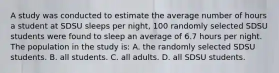 A study was conducted to estimate the average number of hours a student at SDSU sleeps per night, 100 randomly selected SDSU students were found to sleep an average of 6.7 hours per night. The population in the study is: A. the randomly selected SDSU students. B. all students. C. all adults. D. all SDSU students.