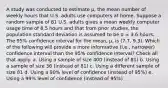 A study was conducted to estimate μ, the mean number of weekly hours that U.S. adults use computers at home. Suppose a random sample of 81 U.S. adults gives a mean weekly computer usage time of 8.5 hours and that from prior studies, the population standard deviation is assumed to be σ = 3.6 hours. The 95% confidence interval for the mean, μ, is (7.7, 9.3). Which of the following will provide a more informative (i.e., narrower) confidence interval than the 95% confidence interval? Check all that apply. a. Using a sample of size 400 (instead of 81) b. Using a sample of size 36 (instead of 81) c. Using a different sample of size 81 d. Using a 90% level of confidence (instead of 95%) e. Using a 99% level of confidence (instead of 95%)