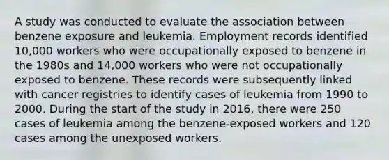 A study was conducted to evaluate the association between benzene exposure and leukemia. Employment records identified 10,000 workers who were occupationally exposed to benzene in the 1980s and 14,000 workers who were not occupationally exposed to benzene. These records were subsequently linked with cancer registries to identify cases of leukemia from 1990 to 2000. During the start of the study in 2016, there were 250 cases of leukemia among the benzene-exposed workers and 120 cases among the unexposed workers.