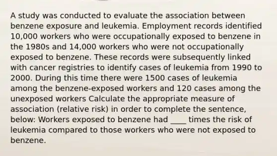 A study was conducted to evaluate the association between benzene exposure and leukemia. Employment records identified 10,000 workers who were occupationally exposed to benzene in the 1980s and 14,000 workers who were not occupationally exposed to benzene. These records were subsequently linked with cancer registries to identify cases of leukemia from 1990 to 2000. During this time there were 1500 cases of leukemia among the benzene-exposed workers and 120 cases among the unexposed workers Calculate the appropriate measure of association (relative risk) in order to complete the sentence, below: Workers exposed to benzene had ____ times the risk of leukemia compared to those workers who were not exposed to benzene.