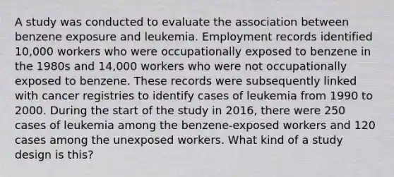 A study was conducted to evaluate the association between benzene exposure and leukemia. Employment records identified 10,000 workers who were occupationally exposed to benzene in the 1980s and 14,000 workers who were not occupationally exposed to benzene. These records were subsequently linked with cancer registries to identify cases of leukemia from 1990 to 2000. During the start of the study in 2016, there were 250 cases of leukemia among the benzene-exposed workers and 120 cases among the unexposed workers. What kind of a study design is this?