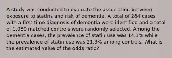 A study was conducted to evaluate the association between exposure to statins and risk of dementia. A total of 284 cases with a first-time diagnosis of dementia were identified and a total of 1,080 matched controls were randomly selected. Among the dementia cases, the prevalence of statin use was 14.1% while the prevalence of statin use was 21.3% among controls. What is the estimated value of the odds ratio?