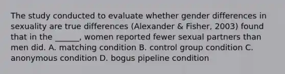 The study conducted to evaluate whether gender differences in sexuality are true differences (Alexander & Fisher, 2003) found that in the ______, women reported fewer sexual partners than men did. A. matching condition B. control group condition C. anonymous condition D. bogus pipeline condition