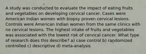 A study was conducted to evaluate the impact of eating fruits and vegetables on developing cervical cancer. Cases were American Indian women with biopsy proven cervical lesions. Controls were American Indian women from the same clinics with no cervical lesions. The highest intake of fruits and vegetables was associated with the lowest risk of cervical cancer. What type of research does this describe? a) case control b) randomized controlled c) descriptive d) meta-analysis