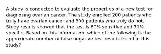 A study is conducted to evaluate the properties of a new test for diagnosing ovarian cancer. The study enrolled 200 patients who truly have ovarian cancer and 300 patients who truly do not. Study results showed that the test is 80% sensitive and 70% specific. Based on this information, which of the following is the approximate number of false negative test results found in this study?