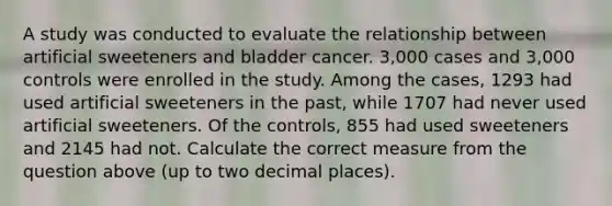 A study was conducted to evaluate the relationship between artificial sweeteners and bladder cancer. 3,000 cases and 3,000 controls were enrolled in the study. Among the cases, 1293 had used artificial sweeteners in the past, while 1707 had never used artificial sweeteners. Of the controls, 855 had used sweeteners and 2145 had not. Calculate the correct measure from the question above (up to two decimal places).