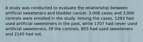 A study was conducted to evaluate the relationship between artificial sweeteners and bladder cancer. 3,000 cases and 3,000 controls were enrolled in the study. Among the cases, 1293 had used artificial sweeteners in the past, while 1707 had never used artificial sweeteners. Of the controls, 855 had used sweeteners and 2145 had not.