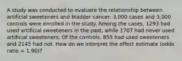 A study was conducted to evaluate the relationship between artificial sweeteners and bladder cancer. 3,000 cases and 3,000 controls were enrolled in the study. Among the cases, 1293 had used artificial sweeteners in the past, while 1707 had never used artificial sweeteners. Of the controls, 855 had used sweeteners and 2145 had not. How do we interpret the effect estimate (odds ratio = 1.90)?