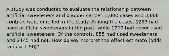 A study was conducted to evaluate the relationship between artificial sweeteners and bladder cancer. 3,000 cases and 3,000 controls were enrolled in the study. Among the cases, 1293 had used artificial sweeteners in the past, while 1707 had never used artificial sweeteners. Of the controls, 855 had used sweeteners and 2145 had not. How do we interpret the effect estimate (odds ratio = 1.90)?