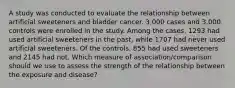 A study was conducted to evaluate the relationship between artificial sweeteners and bladder cancer. 3,000 cases and 3,000 controls were enrolled in the study. Among the cases, 1293 had used artificial sweeteners in the past, while 1707 had never used artificial sweeteners. Of the controls, 855 had used sweeteners and 2145 had not. Which measure of association/comparison should we use to assess the strength of the relationship between the exposure and disease?