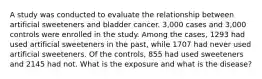 A study was conducted to evaluate the relationship between artificial sweeteners and bladder cancer. 3,000 cases and 3,000 controls were enrolled in the study. Among the cases, 1293 had used artificial sweeteners in the past, while 1707 had never used artificial sweeteners. Of the controls, 855 had used sweeteners and 2145 had not. What is the exposure and what is the disease?