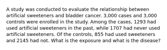 A study was conducted to evaluate the relationship between artificial sweeteners and bladder cancer. 3,000 cases and 3,000 controls were enrolled in the study. Among the cases, 1293 had used artificial sweeteners in the past, while 1707 had never used artificial sweeteners. Of the controls, 855 had used sweeteners and 2145 had not. What is the exposure and what is the disease?