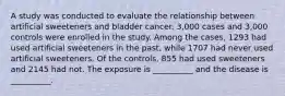 A study was conducted to evaluate the relationship between artificial sweeteners and bladder cancer. 3,000 cases and 3,000 controls were enrolled in the study. Among the cases, 1293 had used artificial sweeteners in the past, while 1707 had never used artificial sweeteners. Of the controls, 855 had used sweeteners and 2145 had not. The exposure is __________ and the disease is __________.
