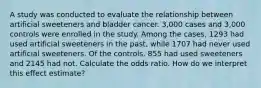 A study was conducted to evaluate the relationship between artificial sweeteners and bladder cancer. 3,000 cases and 3,000 controls were enrolled in the study. Among the cases, 1293 had used artificial sweeteners in the past, while 1707 had never used artificial sweeteners. Of the controls, 855 had used sweeteners and 2145 had not. Calculate the odds ratio. How do we interpret this effect estimate?
