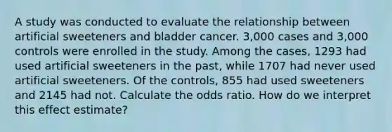 A study was conducted to evaluate the relationship between artificial sweeteners and bladder cancer. 3,000 cases and 3,000 controls were enrolled in the study. Among the cases, 1293 had used artificial sweeteners in the past, while 1707 had never used artificial sweeteners. Of the controls, 855 had used sweeteners and 2145 had not. Calculate the odds ratio. How do we interpret this effect estimate?