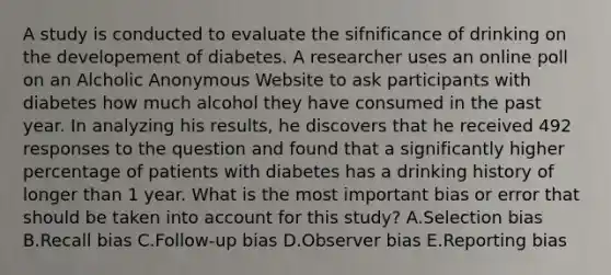 A study is conducted to evaluate the sifnificance of drinking on the developement of diabetes. A researcher uses an online poll on an Alcholic Anonymous Website to ask participants with diabetes how much alcohol they have consumed in the past year. In analyzing his results, he discovers that he received 492 responses to the question and found that a significantly higher percentage of patients with diabetes has a drinking history of longer than 1 year. What is the most important bias or error that should be taken into account for this study? A.Selection bias B.Recall bias C.Follow-up bias D.Observer bias E.Reporting bias