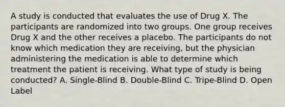 A study is conducted that evaluates the use of Drug X. The participants are randomized into two groups. One group receives Drug X and the other receives a placebo. The participants do not know which medication they are receiving, but the physician administering the medication is able to determine which treatment the patient is receiving. What type of study is being conducted? A. Single-Blind B. Double-Blind C. Tripe-Blind D. Open Label