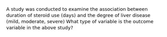 A study was conducted to examine the association between duration of steroid use (days) and the degree of liver disease (mild, moderate, severe) What type of variable is the outcome variable in the above study?