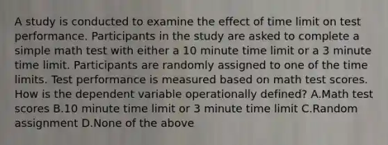 A study is conducted to examine the effect of time limit on test performance. Participants in the study are asked to complete a simple math test with either a 10 minute time limit or a 3 minute time limit. Participants are randomly assigned to one of the time limits. Test performance is measured based on math test scores. How is the dependent variable operationally defined? A.Math test scores B.10 minute time limit or 3 minute time limit C.Random assignment D.None of the above