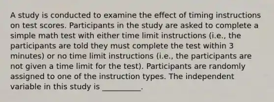 A study is conducted to examine the effect of timing instructions on test scores. Participants in the study are asked to complete a simple math test with either time limit instructions (i.e., the participants are told they must complete the test within 3 minutes) or no time limit instructions (i.e., the participants are not given a time limit for the test). Participants are randomly assigned to one of the instruction types. The independent variable in this study is __________.