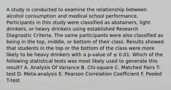 A study is conducted to examine the relationship between alcohol consumption and medical school performance. Participants in this study were classified as abstainers, light drinkers, or heavy drinkers using established Research Diagnostic Criteria. The same participants were also classified as being in the top, middle, or bottom of their class. Results showed that students in the top or the bottom of the class were more likely to be heavy drinkers with a p-value of ≤ 0.01. Which of the following statistical tests was most likely used to generate this result? A. Analysis Of Variance B. Chi-square C. Matched Pairs T-test D. Meta-analysis E. Pearson Correlation Coefficient F. Pooled T-test