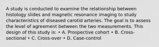 A study is conducted to examine the relationship between histology slides and magnetic resonance imaging to study characteristics of diseased carotid arteries. The goal is to assess the level of agreement between the two measurements. This design of this study is: • A. Prospective cohort • B. Cross-sectional • C. Cross-over • D. Case-control